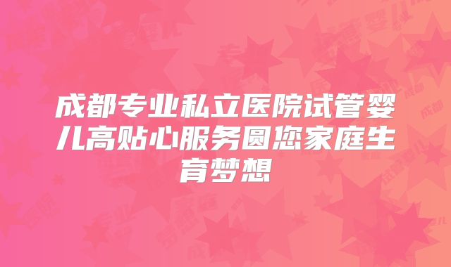 成都专业私立医院试管婴儿高贴心服务圆您家庭生育梦想