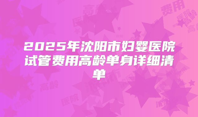 2025年沈阳市妇婴医院试管费用高龄单身详细清单