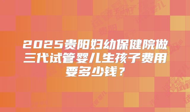 2025贵阳妇幼保健院做三代试管婴儿生孩子费用要多少钱？