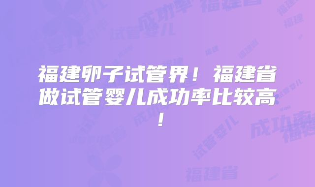福建卵子试管界!福建省做试管婴儿成功率比较高!