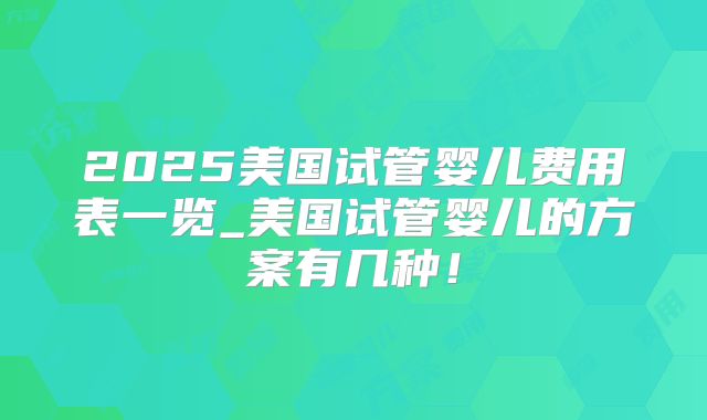 2025美国试管婴儿费用表一览_美国试管婴儿的方案有几种!