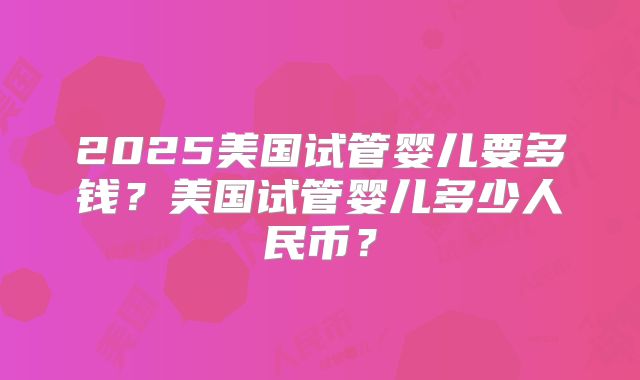 2025美国试管婴儿要多钱？美国试管婴儿多少人民币？