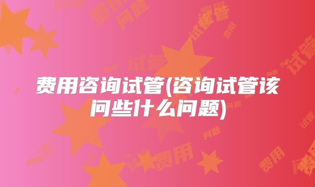 费用咨询试管(咨询试管该问些什么问题)