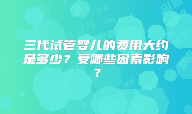 三代试管婴儿的费用大约是多少？受哪些因素影响？