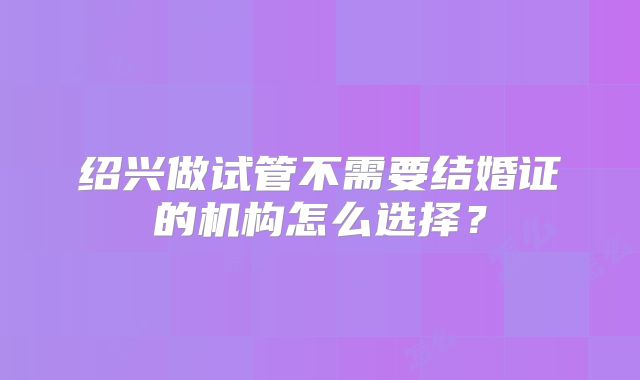 绍兴做试管不需要结婚证的机构怎么选择？