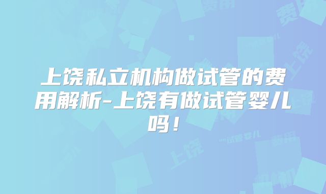 上饶私立机构做试管的费用解析-上饶有做试管婴儿吗!