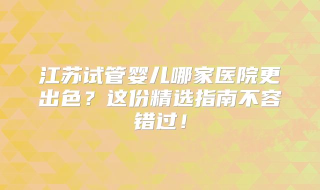 江苏试管婴儿哪家医院更出色？这份精选指南不容错过！
