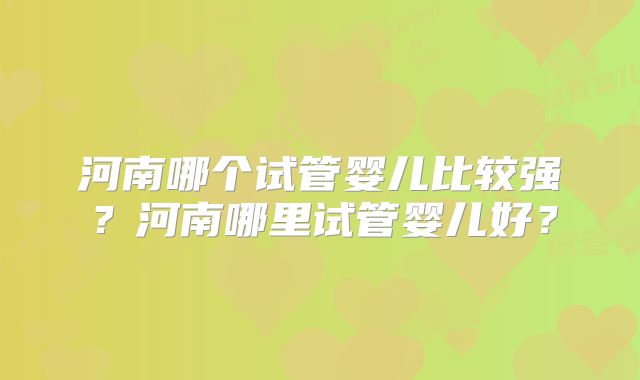 河南哪个试管婴儿比较强？河南哪里试管婴儿好？