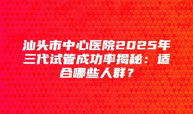 汕头市中心医院2025年三代试管成功率揭秘：适合哪些人群？