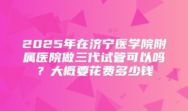 2025年在济宁医学院附属医院做三代试管可以吗？大概要花费多少钱