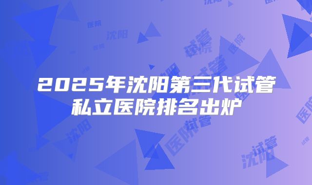 2025年沈阳第三代试管私立医院排名出炉