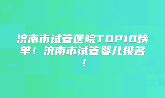 济南市试管医院TOP10榜单!济南市试管婴儿排名!