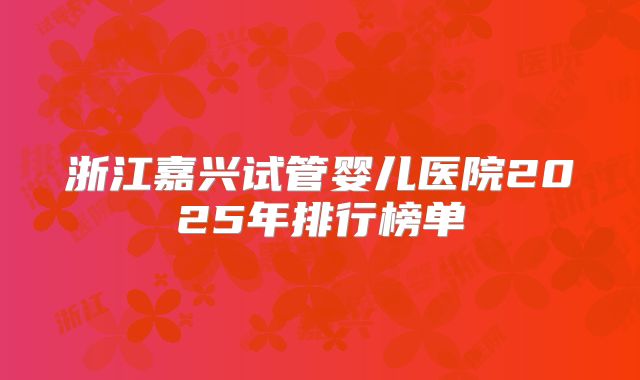 浙江嘉兴试管婴儿医院2025年排行榜单
