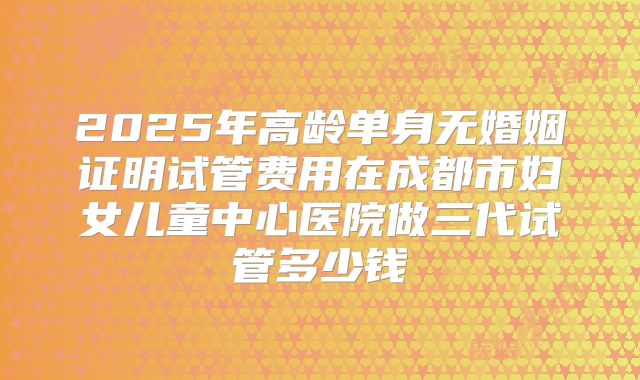 2025年高龄单身无婚姻证明试管费用在成都市妇女儿童中心医院做三代试管多少钱