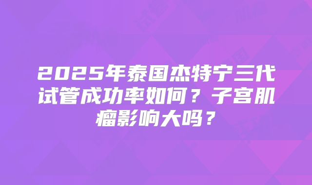 2025年泰国杰特宁三代试管成功率如何？子宫肌瘤影响大吗？