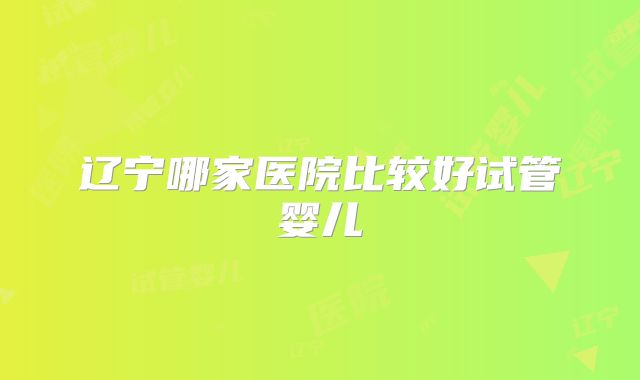 辽宁哪家医院比较好试管婴儿