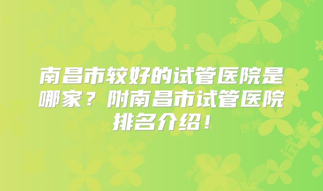 南昌市较好的试管医院是哪家？附南昌市试管医院排名介绍！