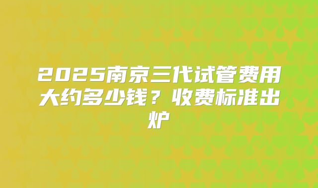 2025南京三代试管费用大约多少钱？收费标准出炉