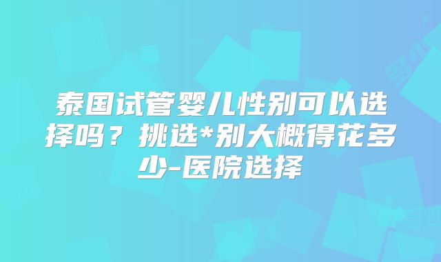 泰国试管婴儿性别可以选择吗？挑选*别大概得花多少-医院选择