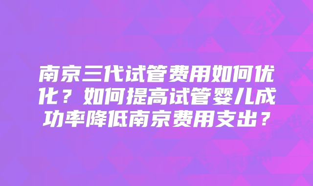 南京三代试管费用如何优化？如何提高试管婴儿成功率降低南京费用支出？