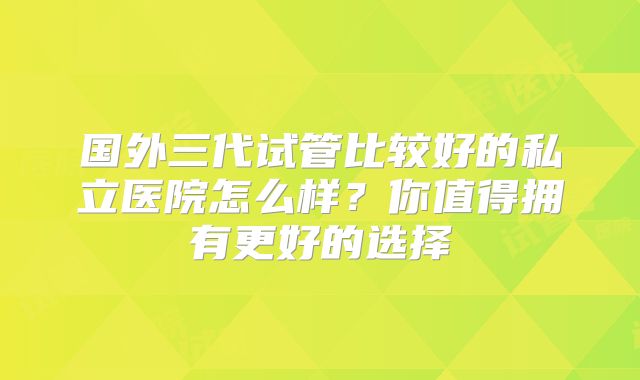国外三代试管比较好的私立医院怎么样?你值得拥有更好的选择