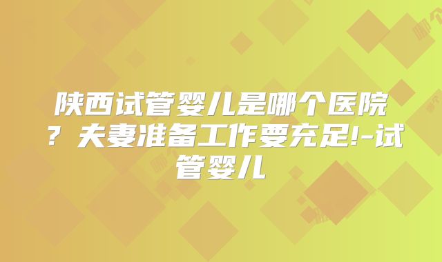 陕西试管婴儿是哪个医院?夫妻准备工作要充足!-试管婴儿