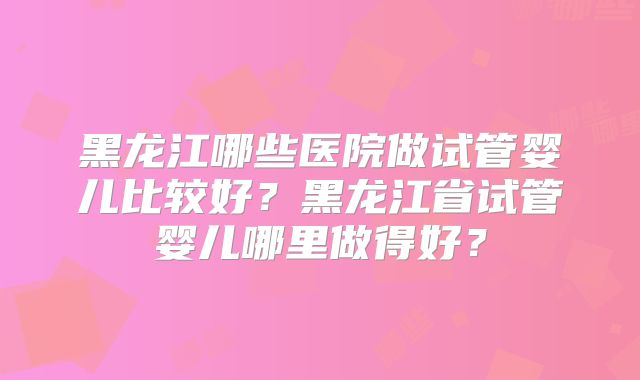 黑龙江哪些医院做试管婴儿比较好？黑龙江省试管婴儿哪里做得好？