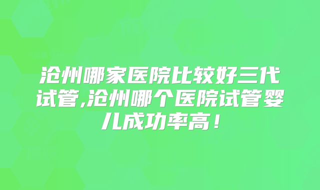 沧州哪家医院比较好三代试管,沧州哪个医院试管婴儿成功率高！