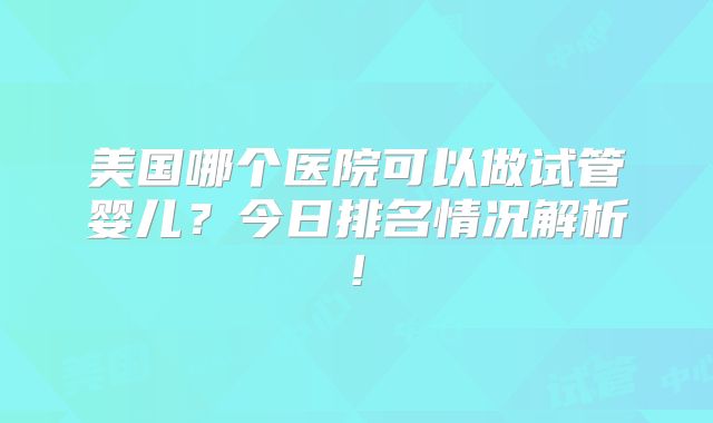 美国哪个医院可以做试管婴儿?今日排名情况解析!