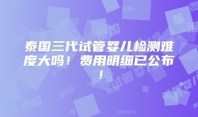 泰国三代试管婴儿检测难度大吗！费用明细已公布！