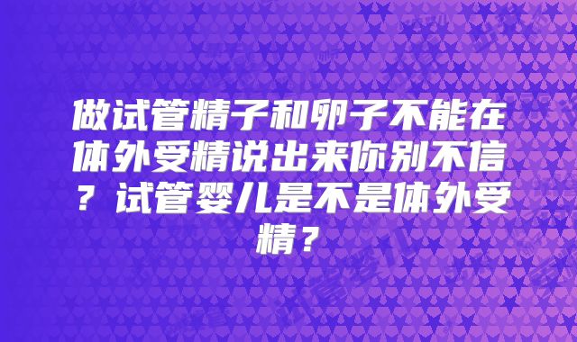 做试管精子和卵子不能在体外受精说出来你别不信？试管婴儿是不是体外受精？