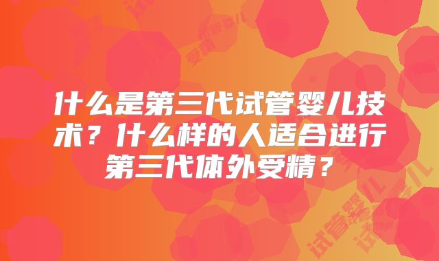 什么是第三代试管婴儿技术？什么样的人适合进行第三代体外受精？