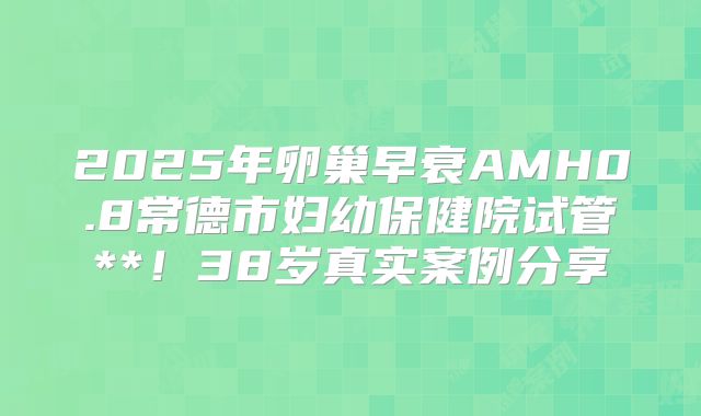 2025年卵巢早衰AMH0.8常德市妇幼保健院试管**！38岁真实案例分享
