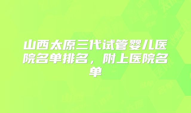 山西太原三代试管婴儿医院名单排名，附上医院名单