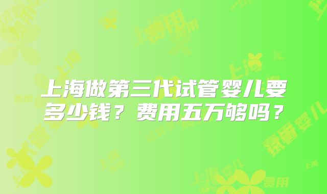上海做第三代试管婴儿要多少钱?费用五万够吗?