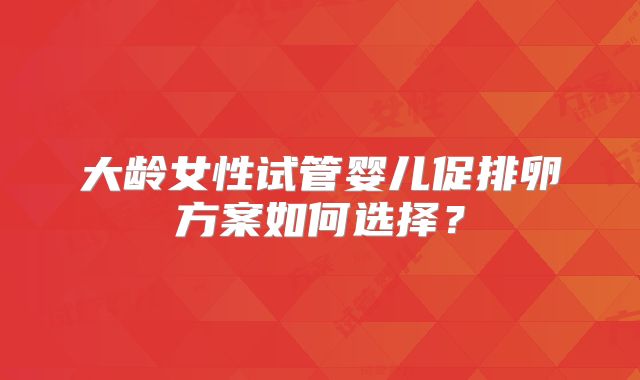大龄女性试管婴儿促排卵方案如何选择?