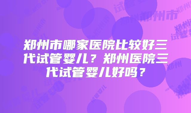 郑州市哪家医院比较好三代试管婴儿？郑州医院三代试管婴儿好吗？