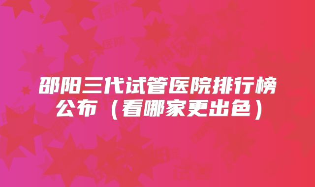 邵阳三代试管医院排行榜公布（看哪家更出色）
