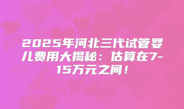 2025年河北三代试管婴儿费用大揭秘：估算在7-15万元之间！