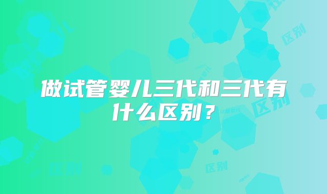 做试管婴儿三代和三代有什么区别？