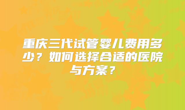 重庆三代试管婴儿费用多少?如何选择合适的医院与方案?