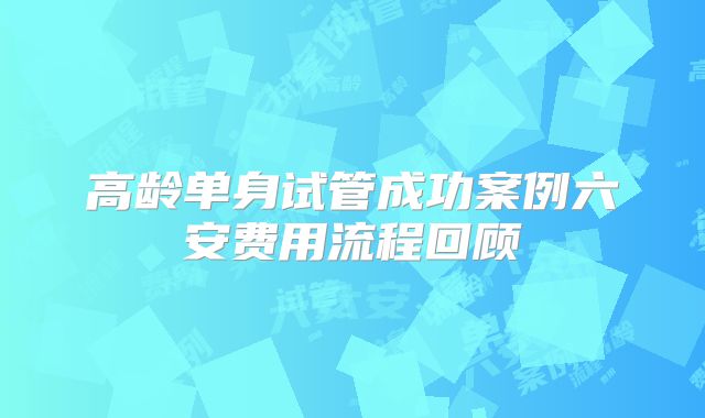 高龄单身试管成功案例六安费用流程回顾