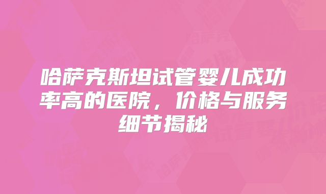 哈萨克斯坦试管婴儿成功率高的医院，价格与服务细节揭秘