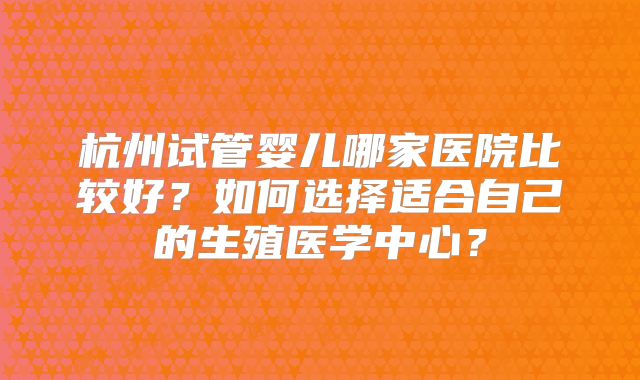 杭州试管婴儿哪家医院比较好？如何选择适合自己的生殖医学中心？