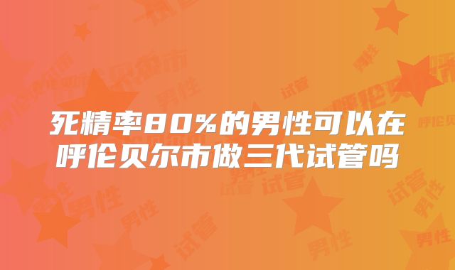死精率80%的男性可以在呼伦贝尔市做三代试管吗