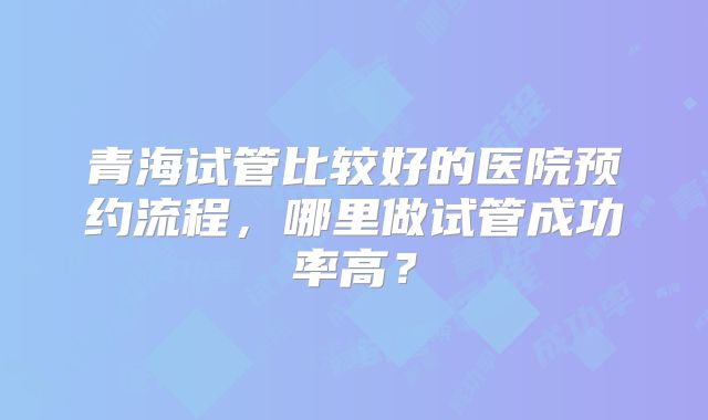 青海试管比较好的医院预约流程，哪里做试管成功率高？