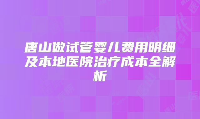 唐山做试管婴儿费用明细及本地医院治疗成本全解析