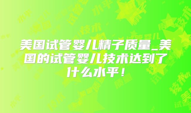 美国试管婴儿精子质量_美国的试管婴儿技术达到了什么水平！