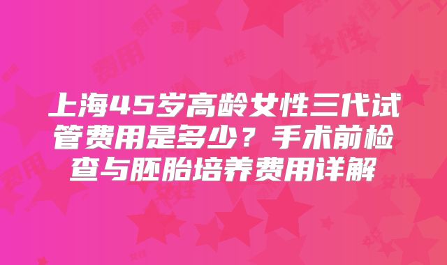 上海45岁高龄女性三代试管费用是多少？手术前检查与胚胎培养费用详解