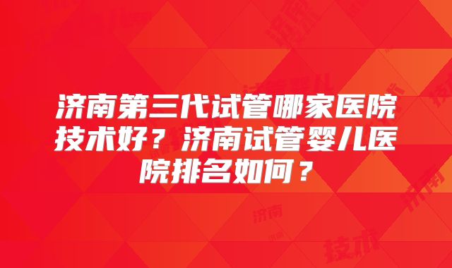 济南第三代试管哪家医院技术好？济南试管婴儿医院排名如何？